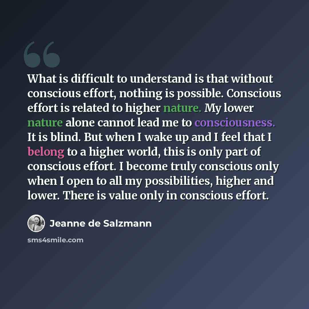 “What is difficult to understand is that without conscious effort, nothing is possible. Conscious effort is related to higher nature. My lower nature alone cannot lead me to consciousness. It is blind. But when I wake up and I feel that I belong to a higher world, this is only part of conscious…” quote by Jeanne de Salzmann