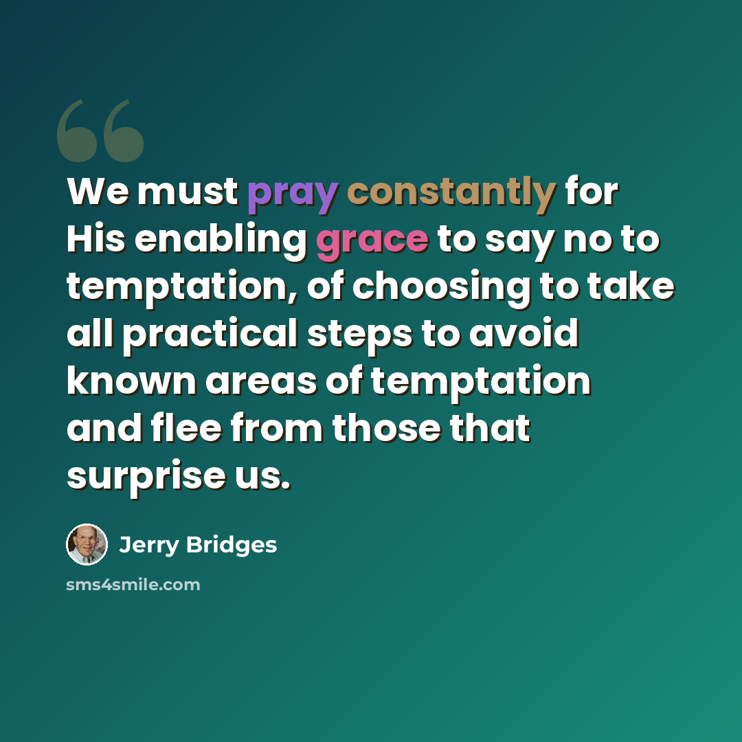 “We must pray constantly for His enabling grace to say no to temptation, of choosing to take all practical steps to avoid known areas of temptation and flee from those that surprise us.” quote by Jerry Bridges
