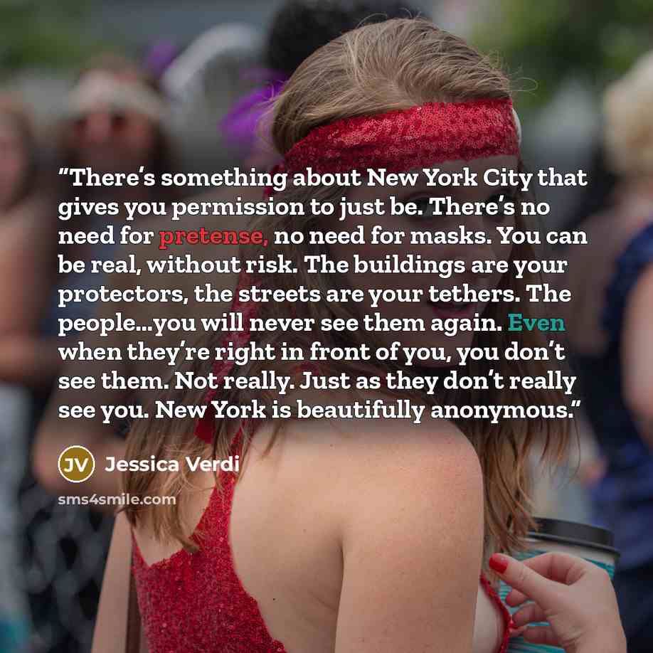 “There’s something about New York City that gives you permission to just be. There’s no need for pretense, no need for masks. You can be real, without risk. The buildings are your protectors, the streets are your tethers. The people…you will never see them again. Even when they’re right in front of…” quote by Jessica Verdi