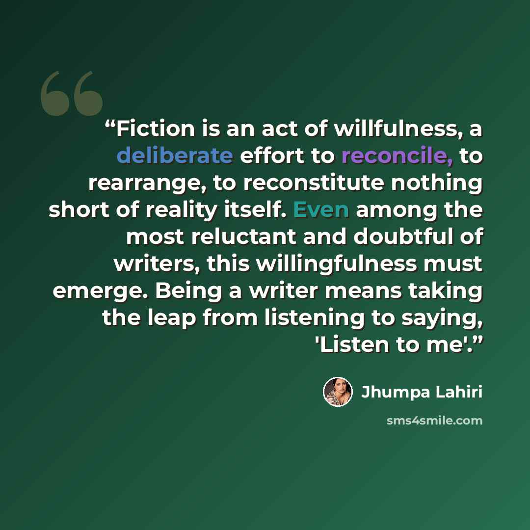 “Fiction is an act of willfulness, a deliberate effort to reconcile, to rearrange, to reconstitute nothing short of reality itself. Even among the most reluctant and doubtful of writers, this willingfulness must emerge. Being a writer means taking the leap from listening to saying, 'Listen to me'.” quote by Jhumpa Lahiri