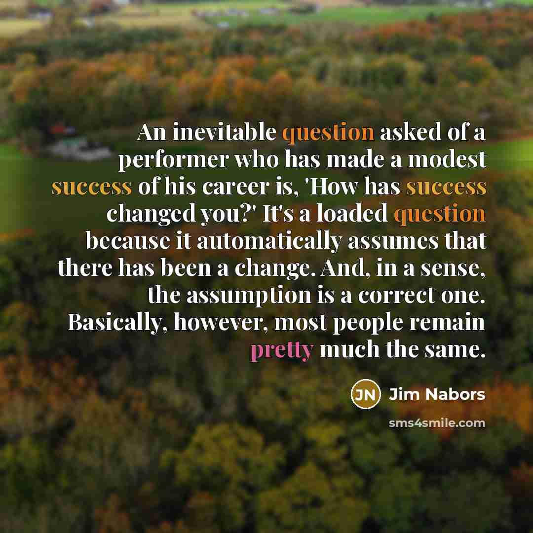 “An inevitable question asked of a performer who has made a modest success of his career is, 'How has success changed you?' It's a loaded question because it automatically assumes that there has been a change. And, in a sense, the assumption is a correct one. Basically, however, most people remain…” quote by Jim Nabors