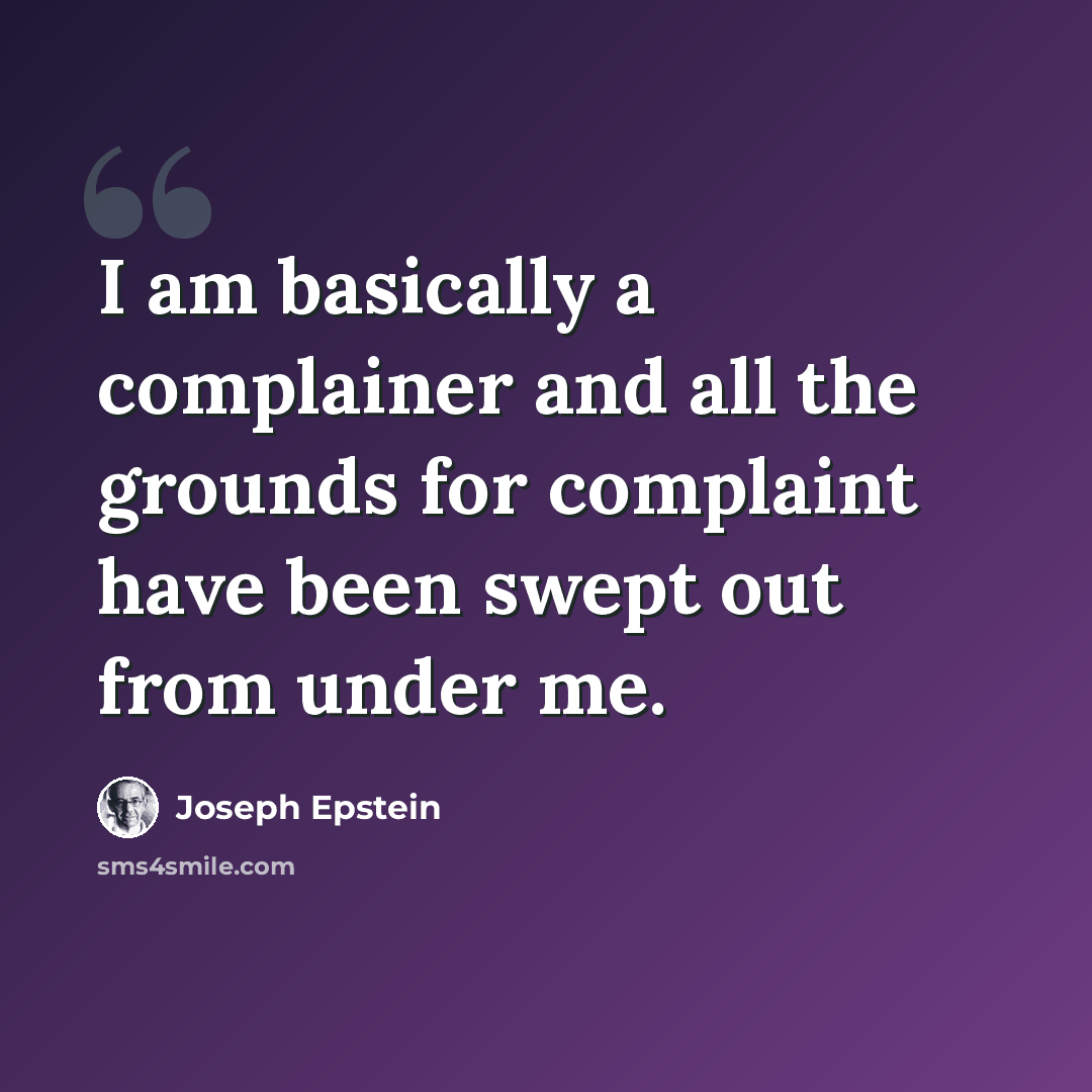 “I am basically a complainer and all the grounds for complaint have been swept out from under me.” quote by Joseph Epstein