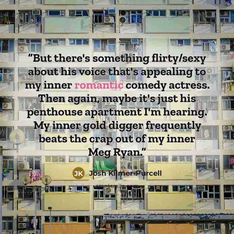“But there's something flirty/sexy about his voice that's appealing to my inner romantic comedy actress. Then again, maybe it's just his penthouse apartment I'm hearing. My inner gold digger frequently beats the crap out of my inner Meg Ryan.” quote by Josh Kilmer-Purcell