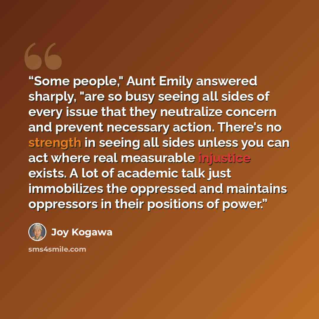 “Some people," Aunt Emily answered sharply, "are so busy seeing all sides of every issue that they neutralize concern and prevent necessary action. There's no strength in seeing all sides unless you can act where real measurable injustice exists. A lot of academic talk just immobilizes the…” quote by Joy Kogawa