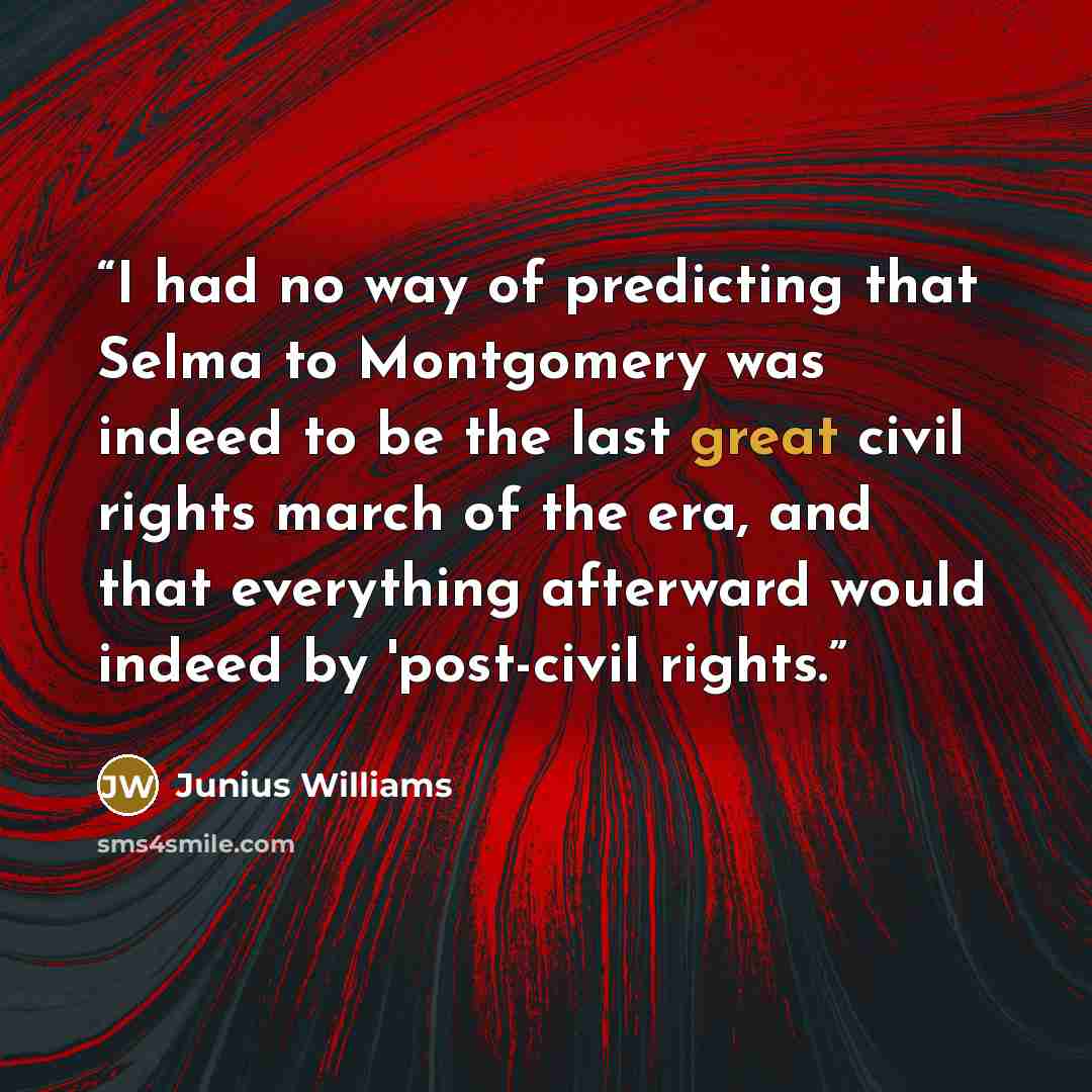 “I had no way of predicting that Selma to Montgomery was indeed to be the last great civil rights march of the era, and that everything afterward would indeed by 'post-civil rights.” quote by Junius Williams