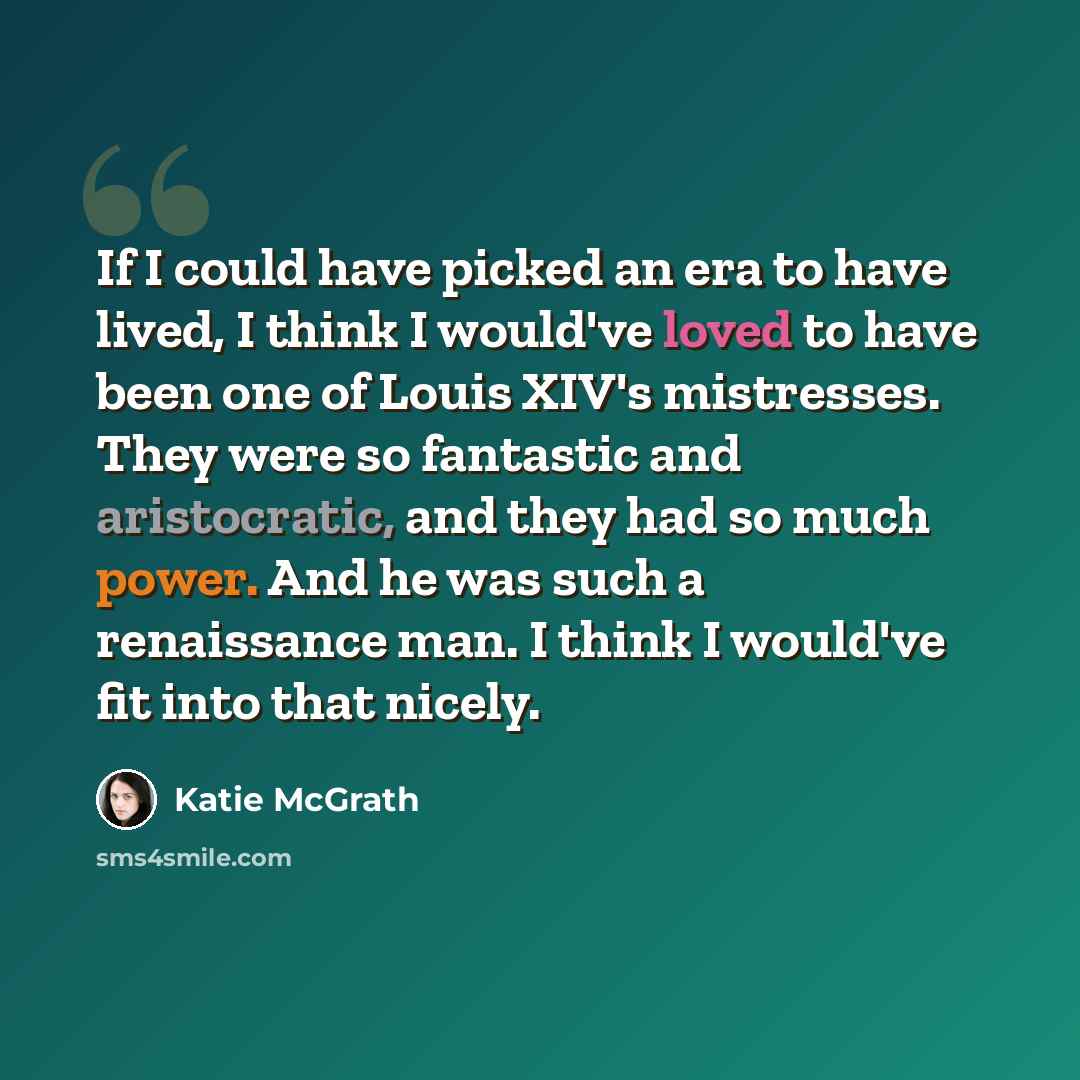 “If I could have picked an era to have lived, I think I would've loved to have been one of Louis XIV's mistresses. They were so fantastic and aristocratic, and they had so much power. And he was such a renaissance man. I think I would've fit into that nicely.” quote by Katie McGrath