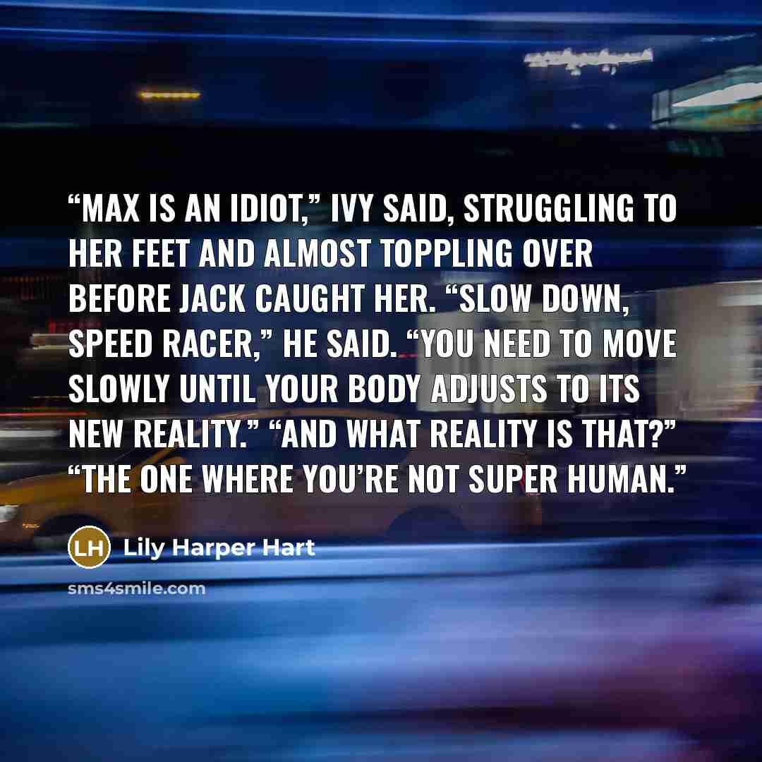 “Max is an idiot,” Ivy said, struggling to her feet and almost toppling over before Jack caught her. “Slow down, Speed Racer,” he said. “You need to move slowly until your body adjusts to its new reality.” “And what reality is that?” “The one where you’re not super human.” quote by Lily Harper Hart