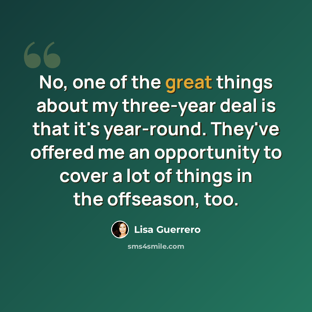 “No, one of the great things about my three-year deal is that it's year-round. They've offered me an opportunity to cover a lot of things in the offseason, too.” quote by Lisa Guerrero