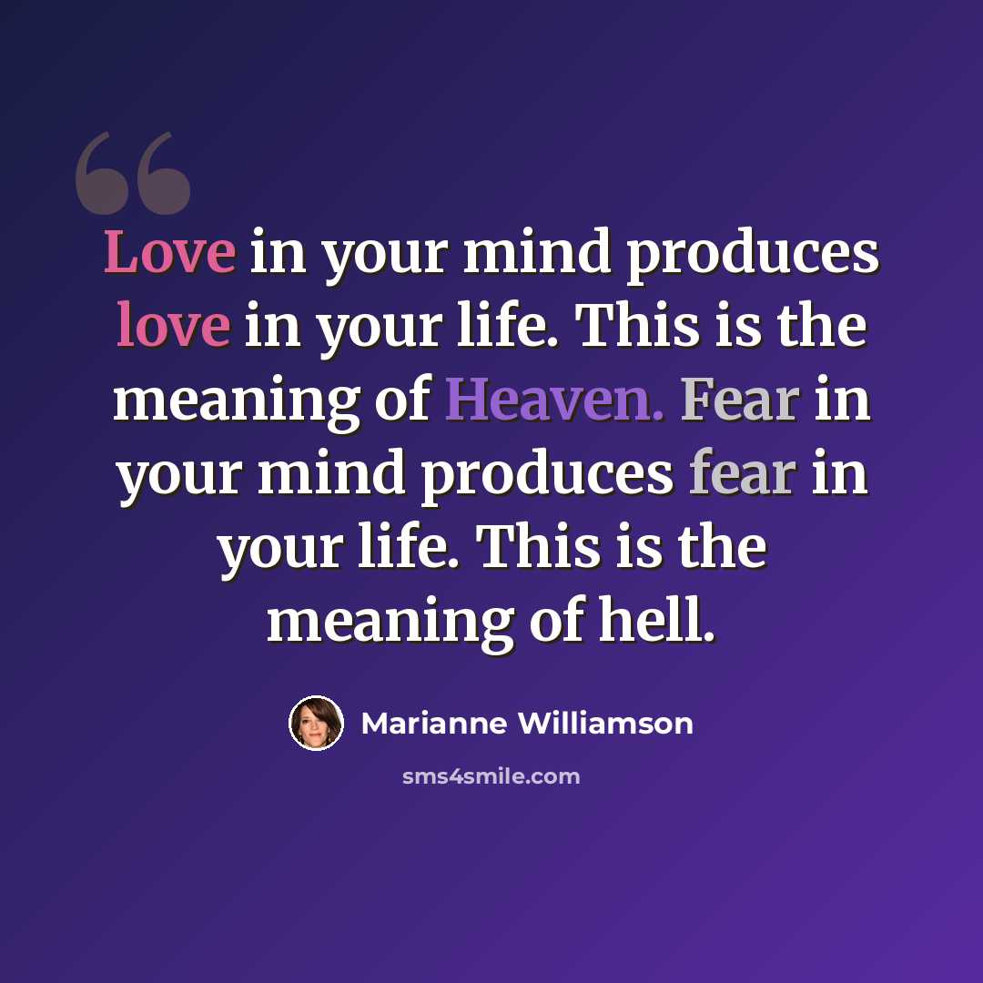 “Love in your mind produces love in your life. This is the meaning of Heaven. Fear in your mind produces fear in your life. This is the meaning of hell.” quote by Marianne Williamson