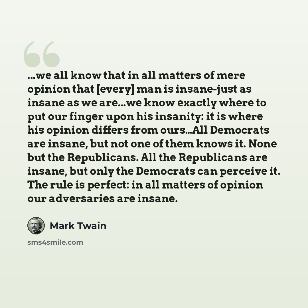 “...we all know that in all matters of mere opinion that [every] man is insane-just as insane as we are...we know exactly where to put our finger upon his insanity: it is where his opinion differs from ours…All Democrats are insane, but not one of them knows it. None but the Republicans. All the…” quote by Mark Twain