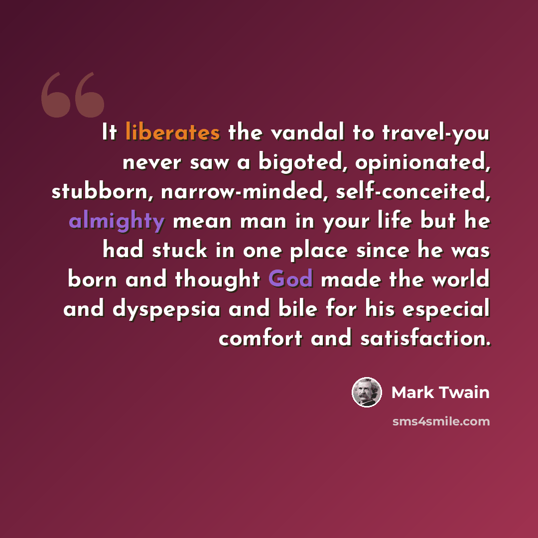 “It liberates the vandal to travel-you never saw a bigoted, opinionated, stubborn, narrow-minded, self-conceited, almighty mean man in your life but he had stuck in one place since he was born and thought God made the world and dyspepsia and bile for his especial comfort and satisfaction.” quote by Mark Twain