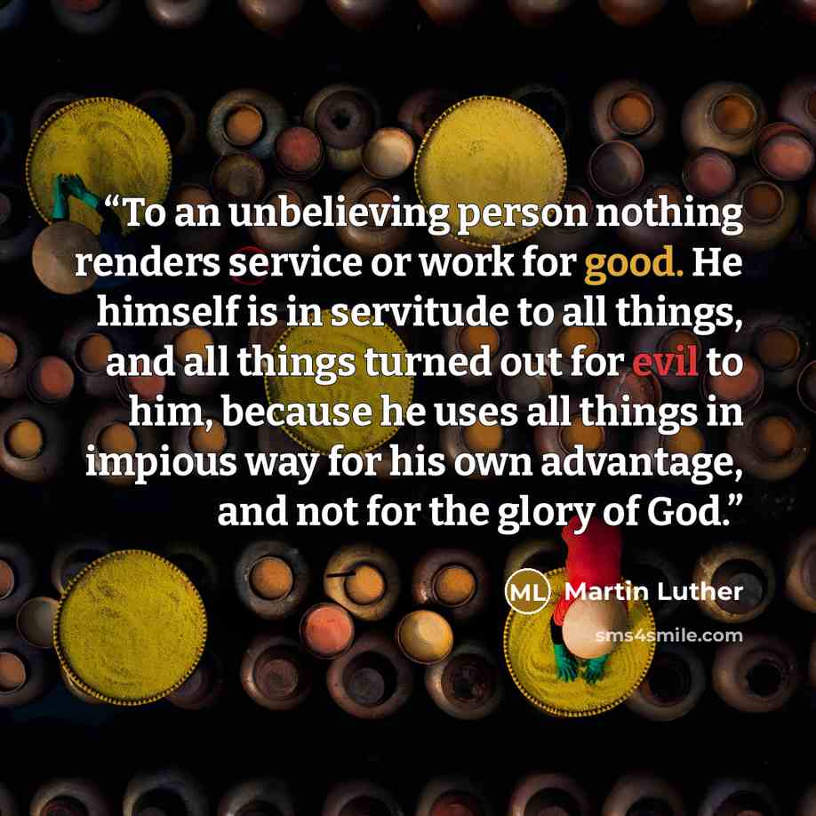 “To an unbelieving person nothing renders service or work for good. He himself is in servitude to all things, and all things turned out for evil to him, because he uses all things in impious way for his own advantage, and not for the glory of God.” quote by Martin Luther