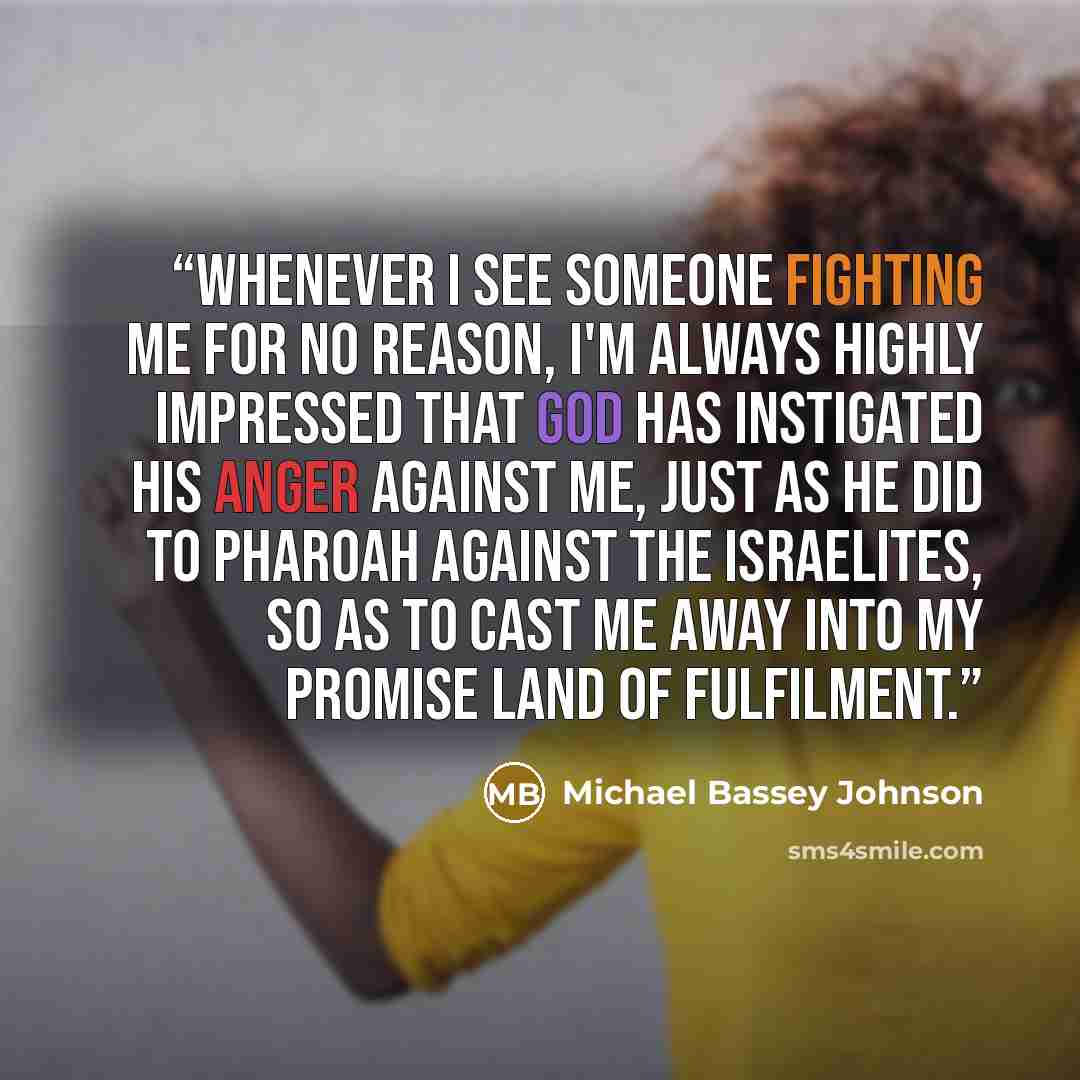 “Whenever i see someone fighting me for no reason, I'm always highly impressed that God has instigated his anger against me, just as he did to pharoah against the Israelites, so as to cast me away into my promise land of fulfilment.” quote by Michael Bassey Johnson