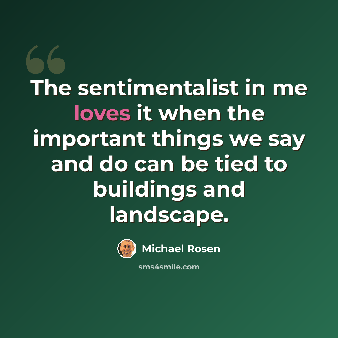 “The sentimentalist in me loves it when the important things we say and do can be tied to buildings and landscape.” quote by Michael Rosen
