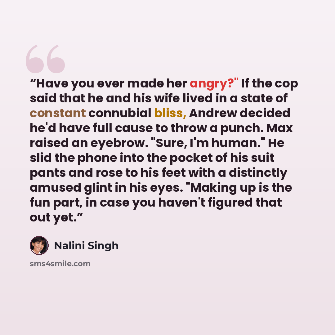 “Have you ever made her angry?" If the cop said that he and his wife lived in a state of constant connubial bliss, Andrew decided he'd have full cause to throw a punch. Max raised an eyebrow. "Sure, I'm human." He slid the phone into the pocket of his suit pants and rose to his feet with a…” quote by Nalini Singh