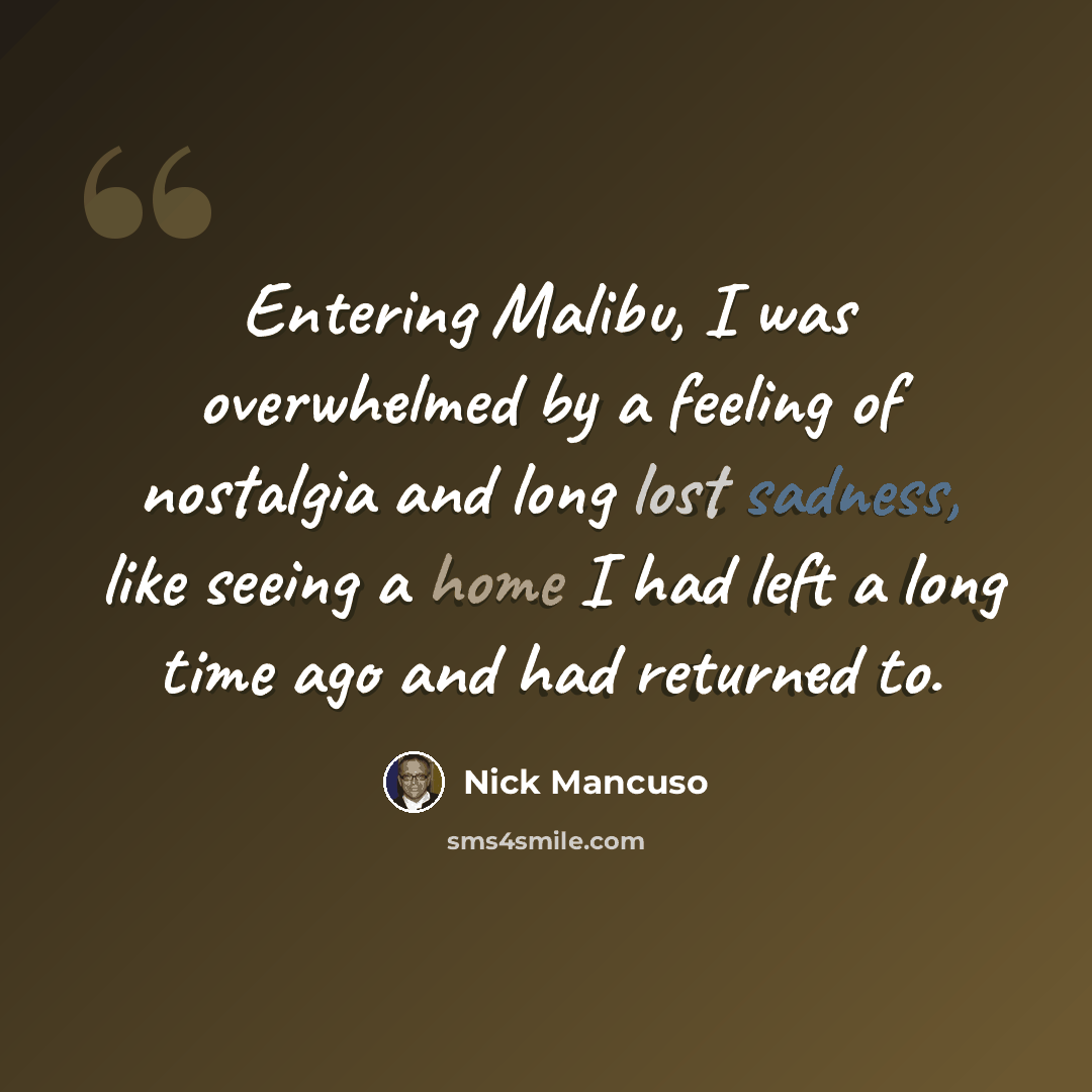 “Entering Malibu, I was overwhelmed by a feeling of nostalgia and long lost sadness, like seeing a home I had left a long time ago and had returned to.” quote by Nick Mancuso