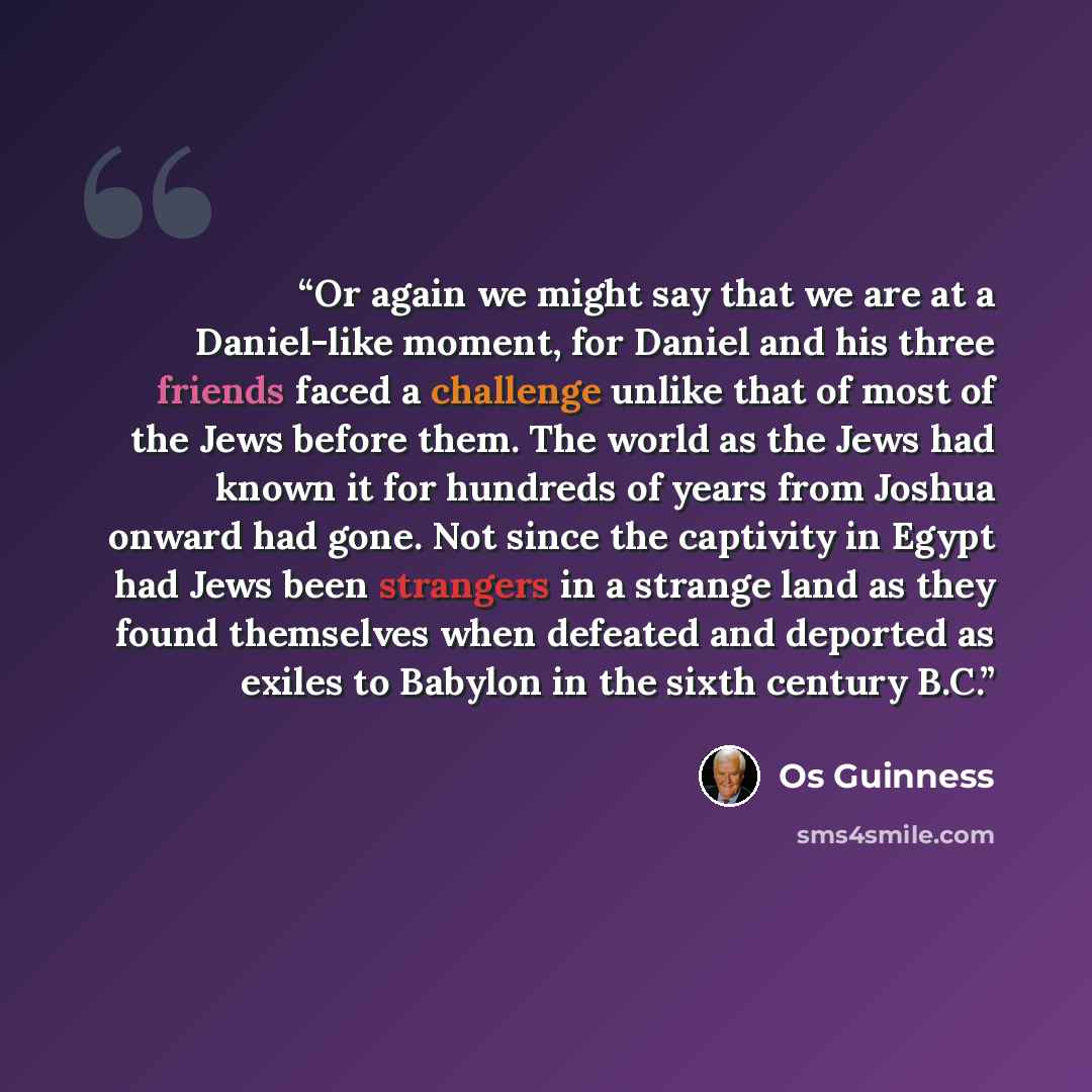 “Or again we might say that we are at a Daniel-like moment, for Daniel and his three friends faced a challenge unlike that of most of the Jews before them. The world as the Jews had known it for hundreds of years from Joshua onward had gone. Not since the captivity in Egypt had Jews been strangers…” quote by Os Guinness