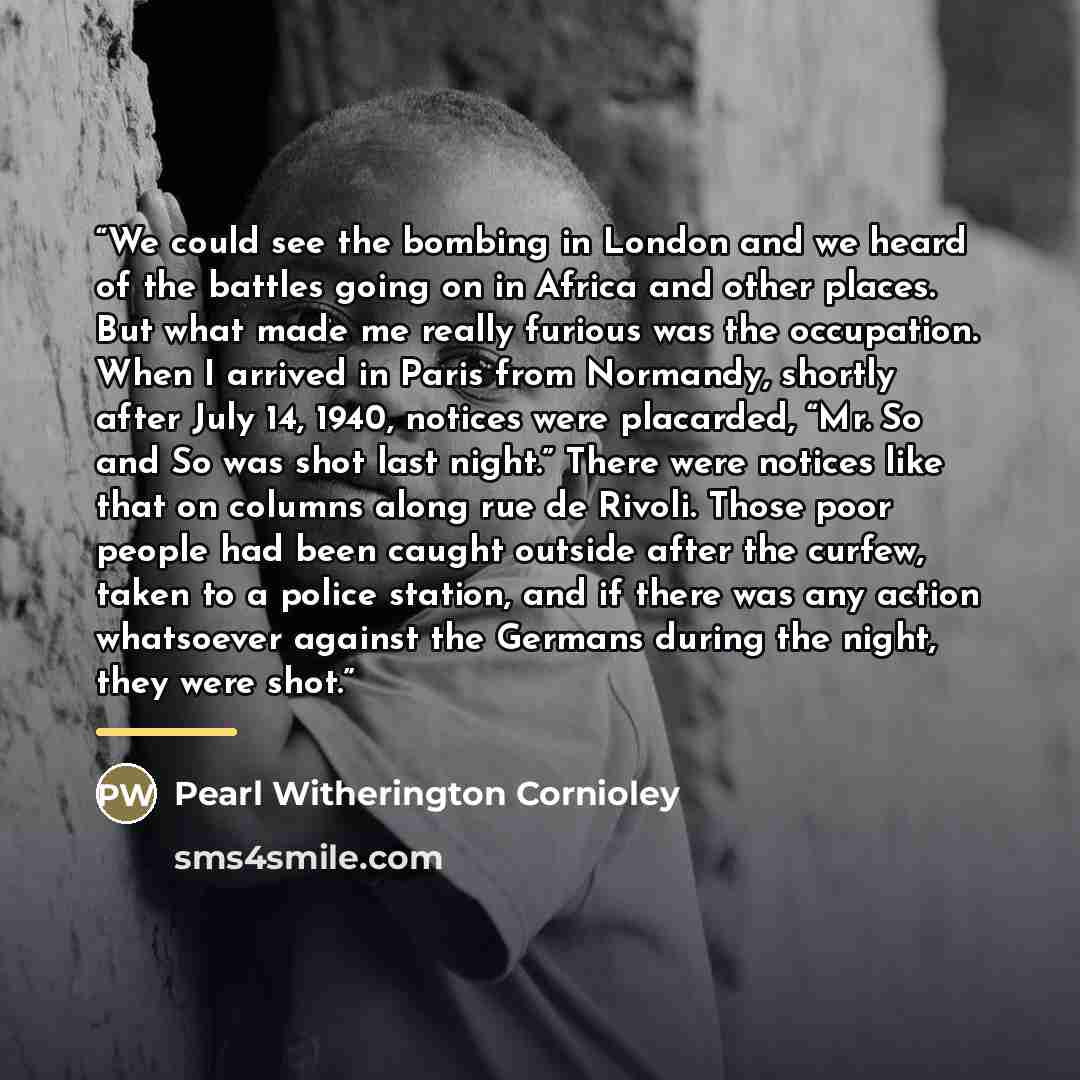 “We could see the bombing in London and we heard of the battles going on in Africa and other places. But what made me really furious was the occupation. When I arrived in Paris from Normandy, shortly after July 14, 1940, notices were placarded, “Mr. So and So was shot last night.” There were…” quote by Pearl Witherington Cornioley