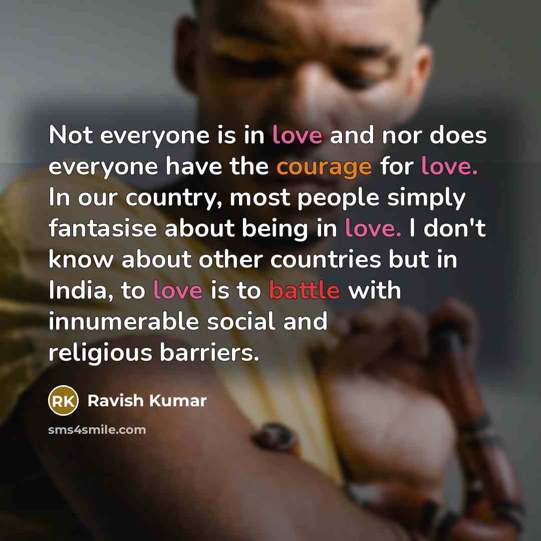 “Not everyone is in love and nor does everyone have the courage for love. In our country, most people simply fantasise about being in love. I don't know about other countries but in India, to love is to battle with innumerable social and religious barriers.” quote by Ravish Kumar