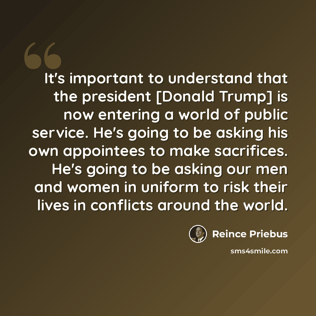 “It's important to understand that the president [Donald Trump] is now entering a world of public service. He's going to be asking his own appointees to make sacrifices. He's going to be asking our men and women in uniform to risk their lives in conflicts around the world.” quote by Reince Priebus