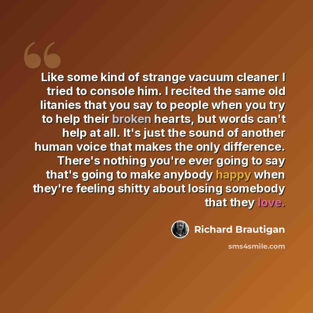 “Like some kind of strange vacuum cleaner I tried to console him. I recited the same old litanies that you say to people when you try to help their broken hearts, but words can't help at all. It's just the sound of another human voice that makes the only difference. There's nothing you're ever…” quote by Richard Brautigan