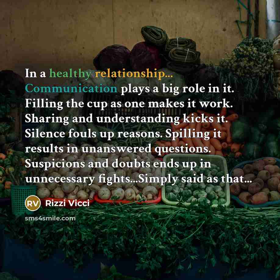 “In a healthy relationship... Communication plays a big role in it. Filling the cup as one makes it work. Sharing and understanding kicks it. Silence fouls up reasons. Spilling it results in unanswered questions. Suspicions and doubts ends up in unnecessary fights...Simply said as that...” quote by Rizzi Vicci