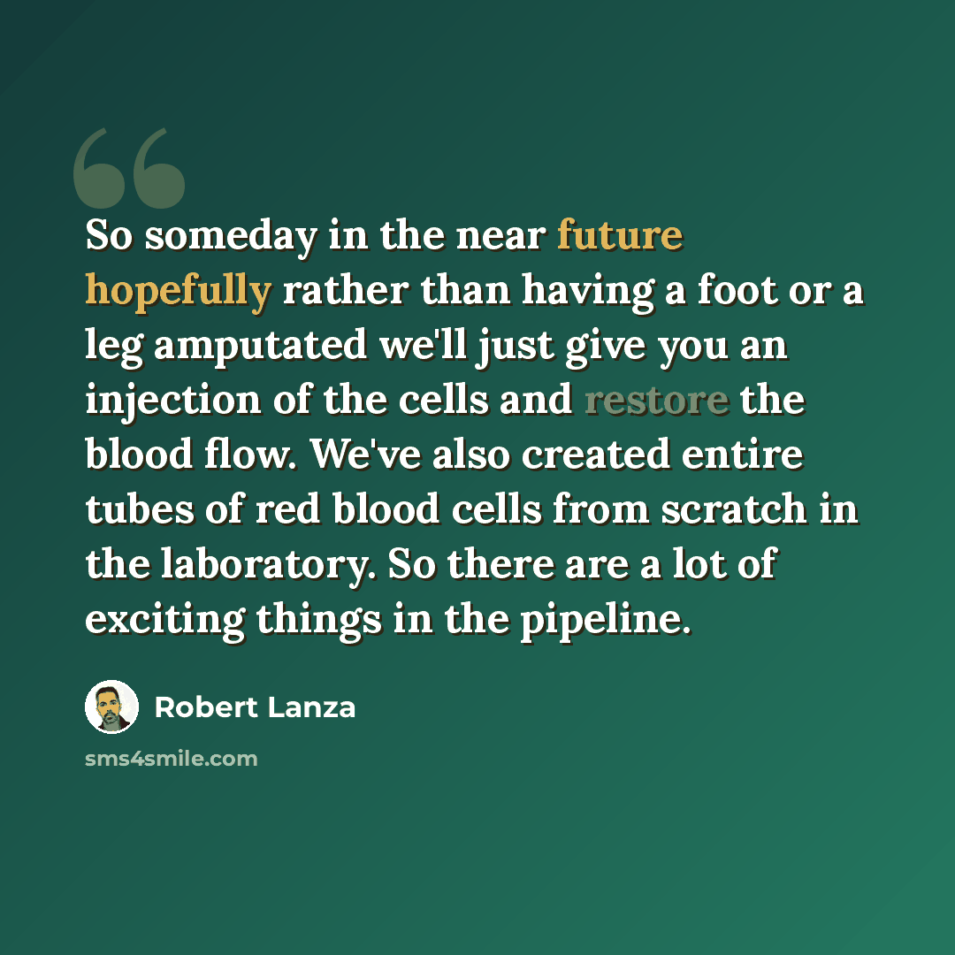 “So someday in the near future hopefully rather than having a foot or a leg amputated we'll just give you an injection of the cells and restore the blood flow. We've also created entire tubes of red blood cells from scratch in the laboratory. So there are a lot of exciting things in the pipeline.” quote by Robert Lanza