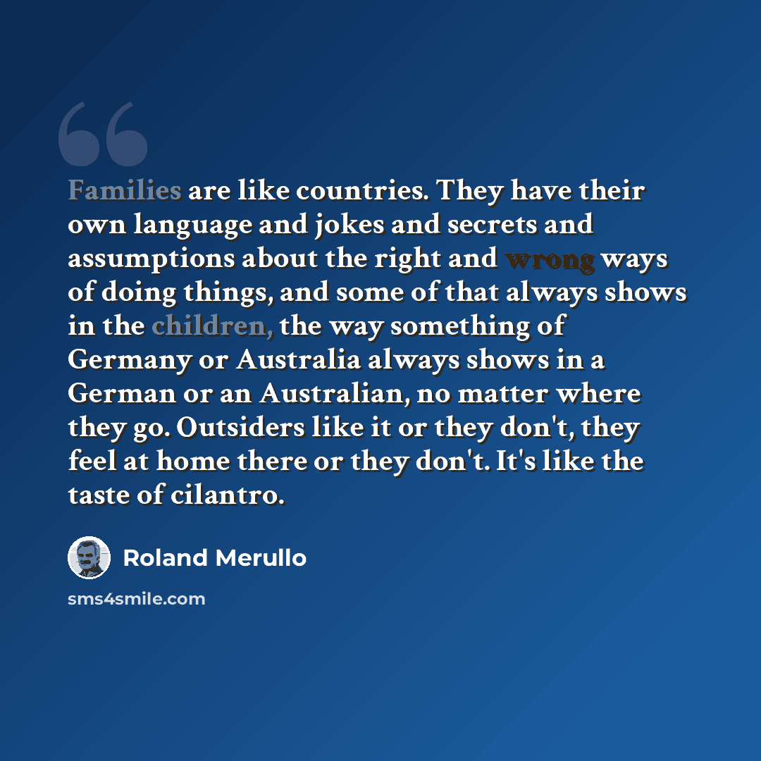 “Families are like countries. They have their own language and jokes and secrets and assumptions about the right and wrong ways of doing things, and some of that always shows in the children, the way something of Germany or Australia always shows in a German or an Australian, no matter where they…” quote by Roland Merullo
