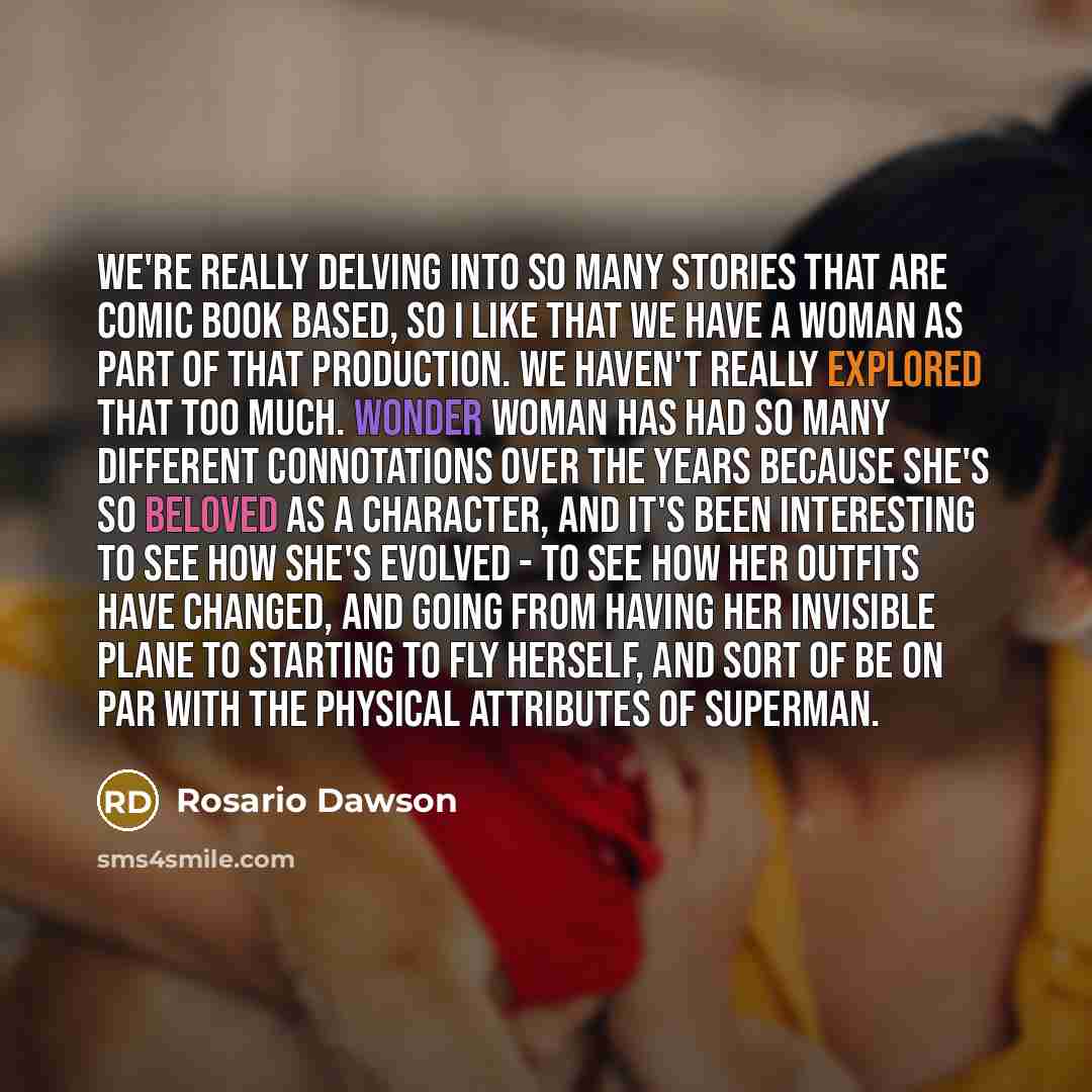“We're really delving into so many stories that are comic book based, so I like that we have a woman as part of that production. We haven't really explored that too much. Wonder Woman has had so many different connotations over the years because she's so beloved as a character, and it's been…” quote by Rosario Dawson