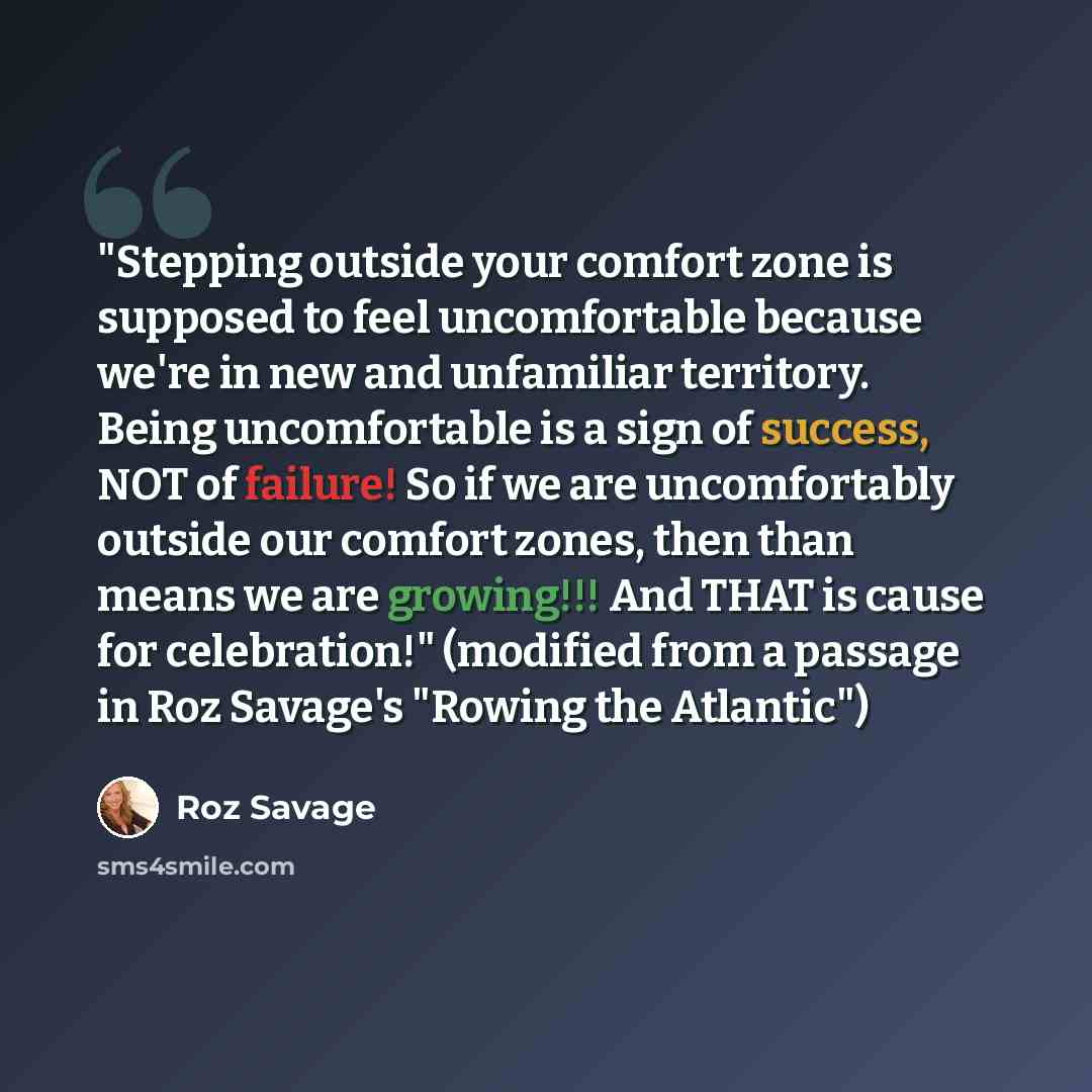 “"Stepping outside your comfort zone is supposed to feel uncomfortable because we're in new and unfamiliar territory. Being uncomfortable is a sign of success, NOT of failure! So if we are uncomfortably outside our comfort zones, then than means we are growing!!! And THAT is cause for celebration!"…” quote by Roz Savage