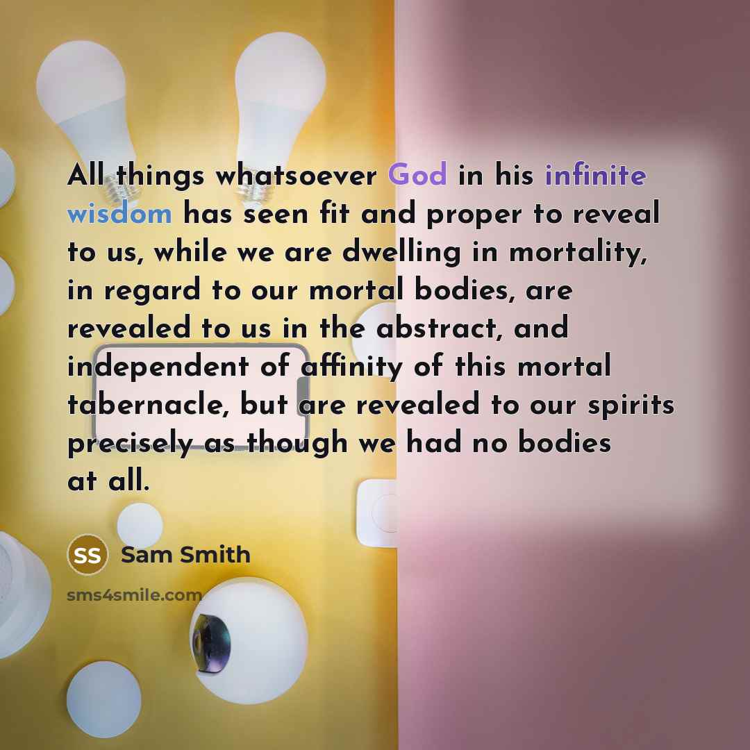 “All things whatsoever God in his infinite wisdom has seen fit and proper to reveal to us, while we are dwelling in mortality, in regard to our mortal bodies, are revealed to us in the abstract, and independent of affinity of this mortal tabernacle, but are revealed to our spirits precisely as…” quote by Sam Smith