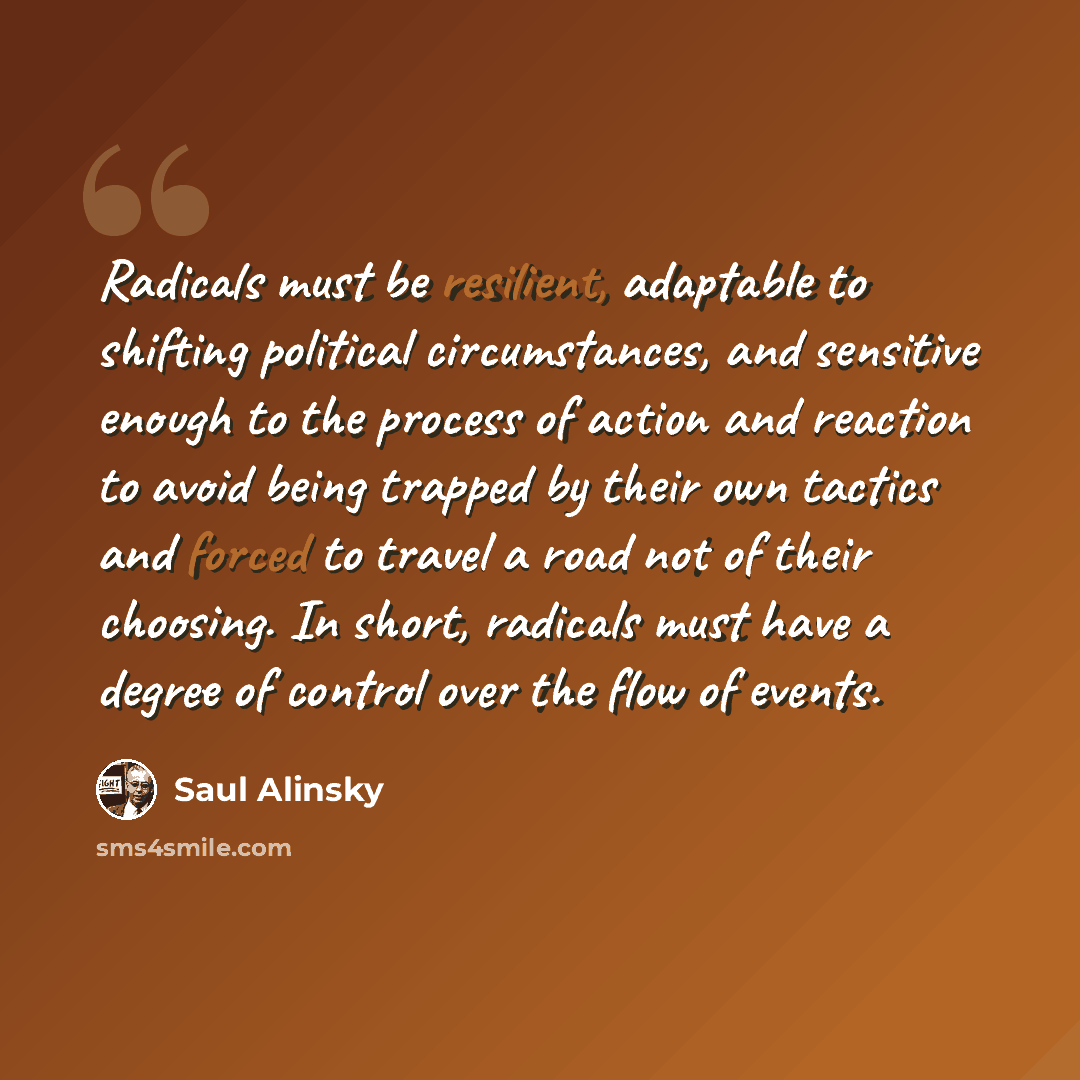 “Radicals must be resilient, adaptable to shifting political circumstances, and sensitive enough to the process of action and reaction to avoid being trapped by their own tactics and forced to travel a road not of their choosing. In short, radicals must have a degree of control over the flow of…” quote by Saul Alinsky