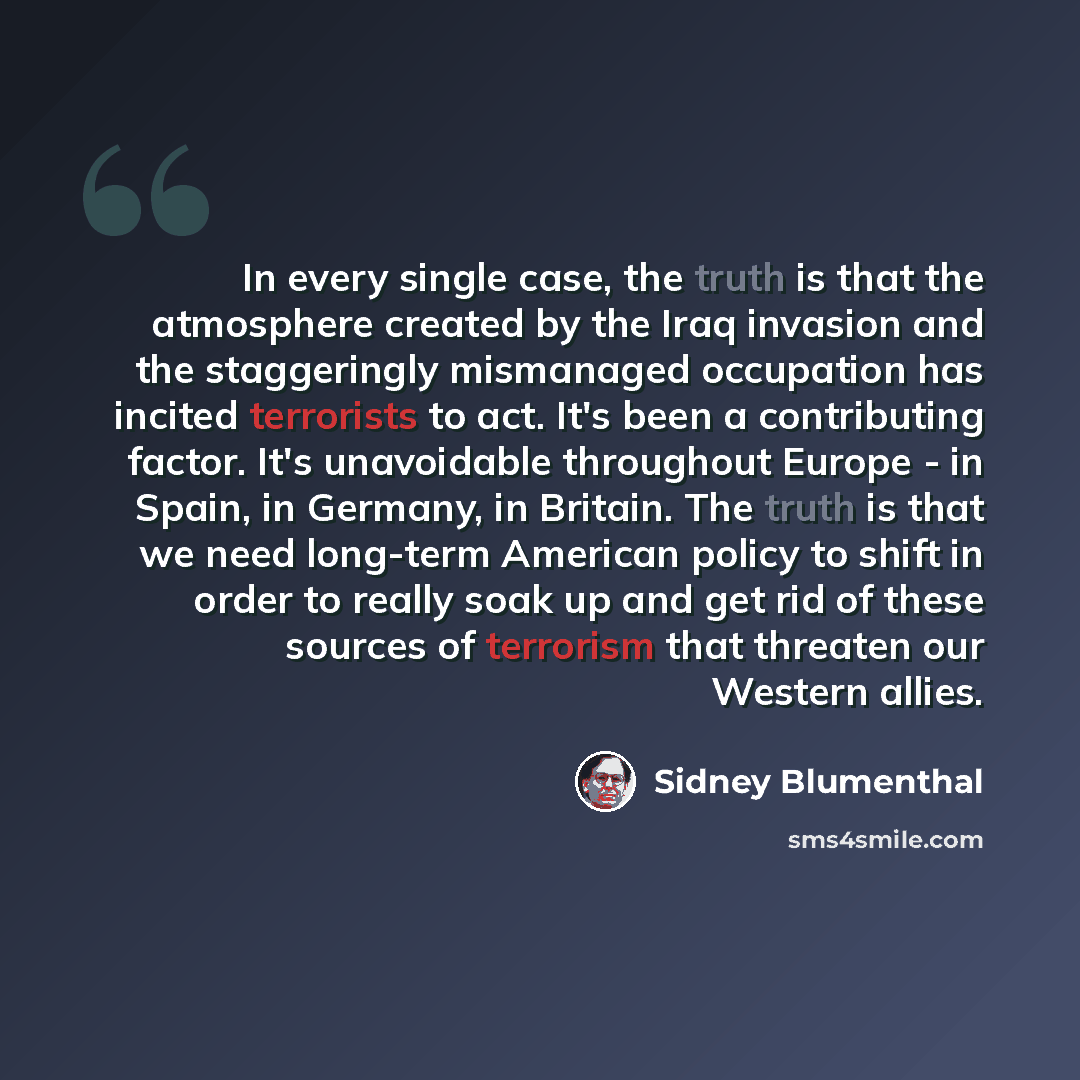 “In every single case, the truth is that the atmosphere created by the Iraq invasion and the staggeringly mismanaged occupation has incited terrorists to act. It's been a contributing factor. It's unavoidable throughout Europe - in Spain, in Germany, in Britain. The truth is that we need long-term…” quote by Sidney Blumenthal