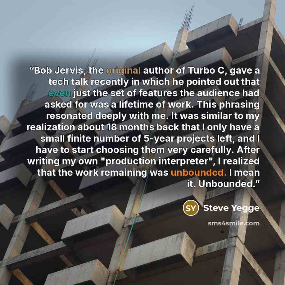 “Bob Jervis, the original author of Turbo C, gave a tech talk recently in which he pointed out that even just the set of features the audience had asked for was a lifetime of work. This phrasing resonated deeply with me. It was similar to my realization about 18 months back that I only have a small…” quote by Steve Yegge