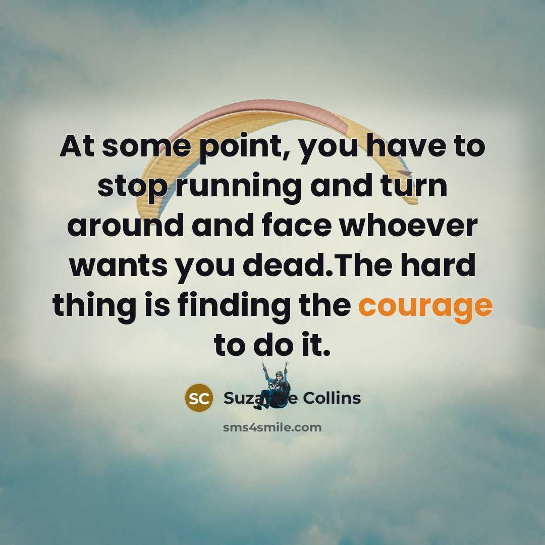 “At some point, you have to stop running and turn around and face whoever wants you dead.The hard thing is finding the courage to do it.” quote by Suzanne Collins