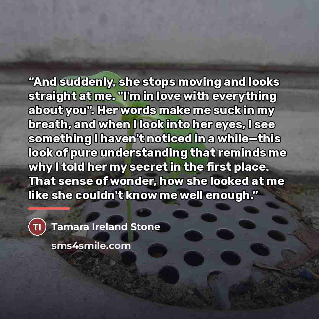 “And suddenly, she stops moving and looks straight at me. "I'm in love with everything about you". Her words make me suck in my breath, and when I look into her eyes, I see something I haven't noticed in a while—this look of pure understanding that reminds me why I told her my secret in the first…” quote by Tamara Ireland Stone