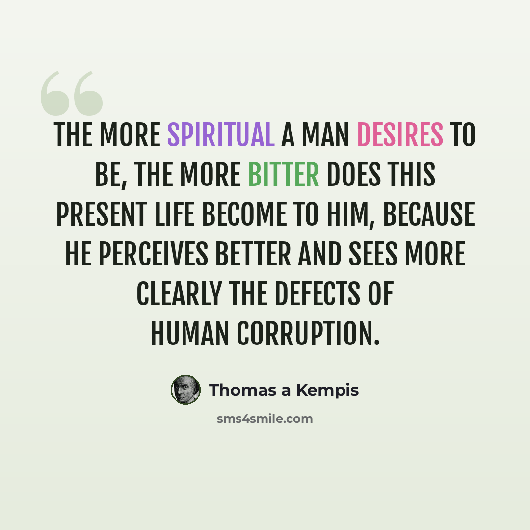 “The more spiritual a man desires to be, the more bitter does this present life become to him, because he perceives better and sees more clearly the defects of human corruption.” quote by Thomas a Kempis