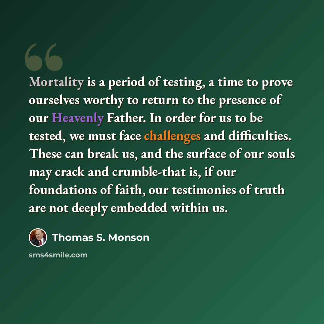 “Mortality is a period of testing, a time to prove ourselves worthy to return to the presence of our Heavenly Father. In order for us to be tested, we must face challenges and difficulties. These can break us, and the surface of our souls may crack and crumble-that is, if our foundations of faith…” quote by Thomas S. Monson