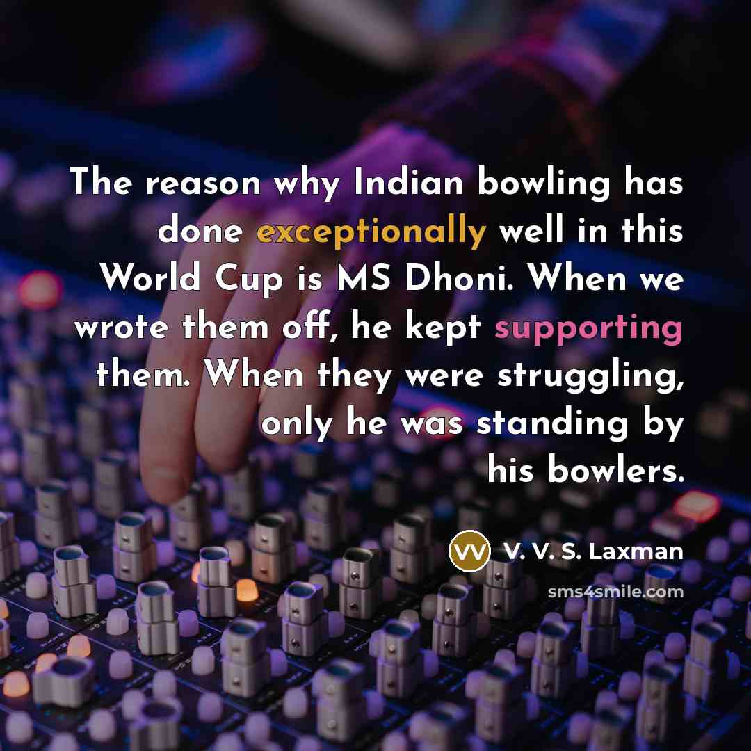 “The reason why Indian bowling has done exceptionally well in this World Cup is MS Dhoni. When we wrote them off, he kept supporting them. When they were struggling, only he was standing by his bowlers.” quote by V. V. S. Laxman