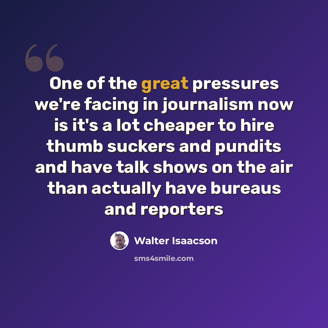 “One of the great pressures we're facing in journalism now is it's a lot cheaper to hire thumb suckers and pundits and have talk shows on the air than actually have bureaus and reporters” quote by Walter Isaacson