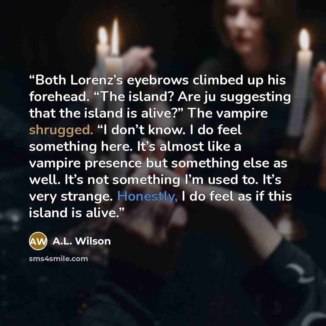 “Both Lorenz’s eyebrows climbed up his forehead. “The island? Are ju suggesting that the island is alive?” The vampire shrugged. “I don’t know. I do feel something here. It’s almost like a vampire presence but something else as well. It’s not something I’m used to. It’s very strange. Honestly, I do…” quote by A.L. Wilson