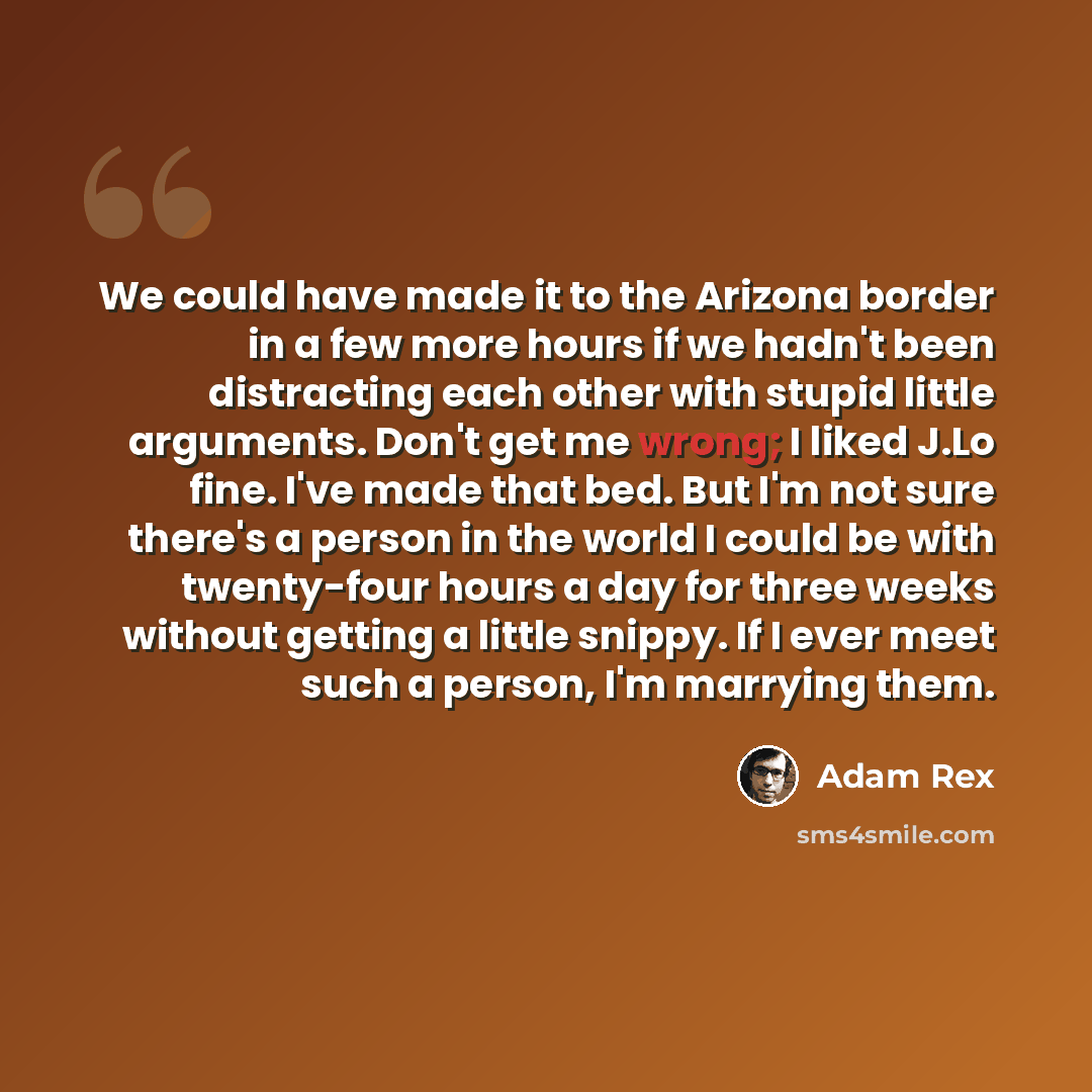 “We could have made it to the Arizona border in a few more hours if we hadn't been distracting each other with stupid little arguments. Don't get me wrong; I liked J.Lo fine. I've made that bed. But I'm not sure there's a person in the world I could be with twenty-four hours a day for three weeks…” quote by Adam Rex