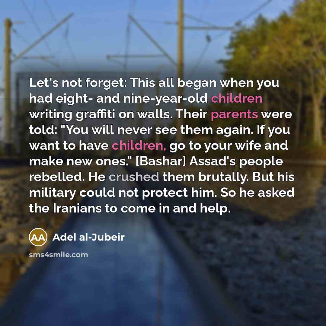 “Let's not forget: This all began when you had eight- and nine-year-old children writing graffiti on walls. Their parents were told: "You will never see them again. If you want to have children, go to your wife and make new ones." [Bashar] Assad's people rebelled. He crushed them brutally. But his…” quote by Adel al-Jubeir