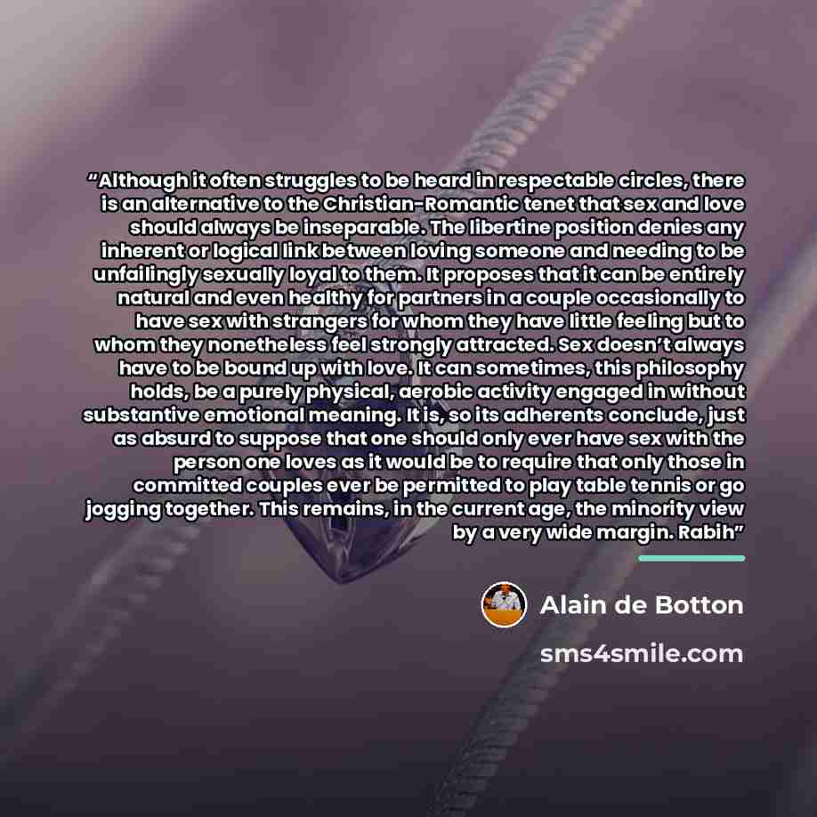 “Although it often struggles to be heard in respectable circles, there is an alternative to the Christian-Romantic tenet that sex and love should always be inseparable. The libertine position denies any inherent or logical link between loving someone and needing to be unfailingly sexually loyal to…” quote by Alain de Botton