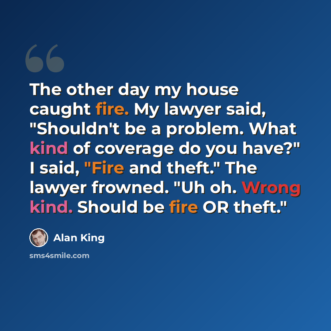 “The other day my house caught fire. My lawyer said, "Shouldn't be a problem. What kind of coverage do you have?" I said, "Fire and theft." The lawyer frowned. "Uh oh. Wrong kind. Should be fire OR theft."” quote by Alan King