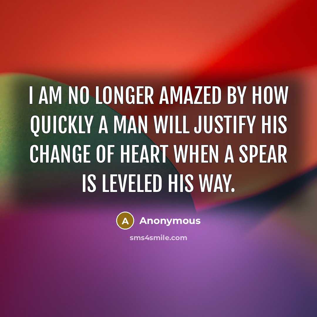 “I am no longer amazed by how quickly a man will justify his change of heart when a spear is leveled his way.” quote by Anonymous