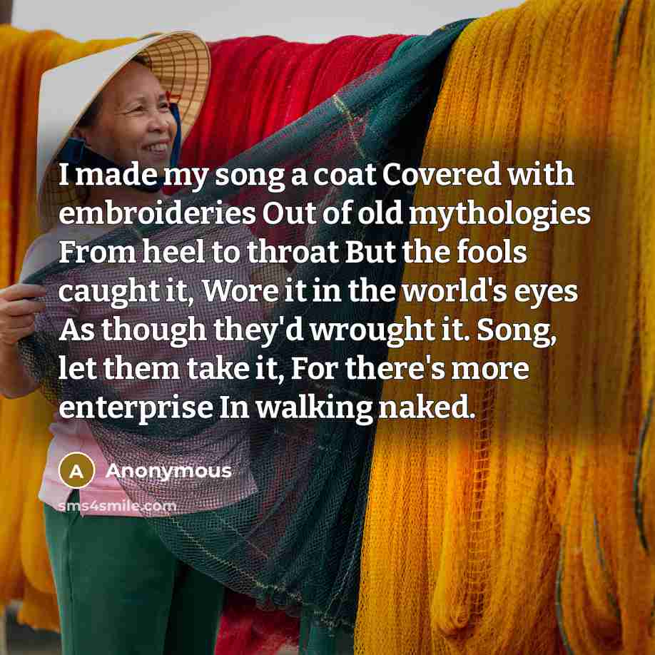 “I made my song a coat Covered with embroideries Out of old mythologies From heel to throat But the fools caught it, Wore it in the world's eyes As though they'd wrought it. Song, let them take it, For there's more enterprise In walking naked.” quote by Anonymous