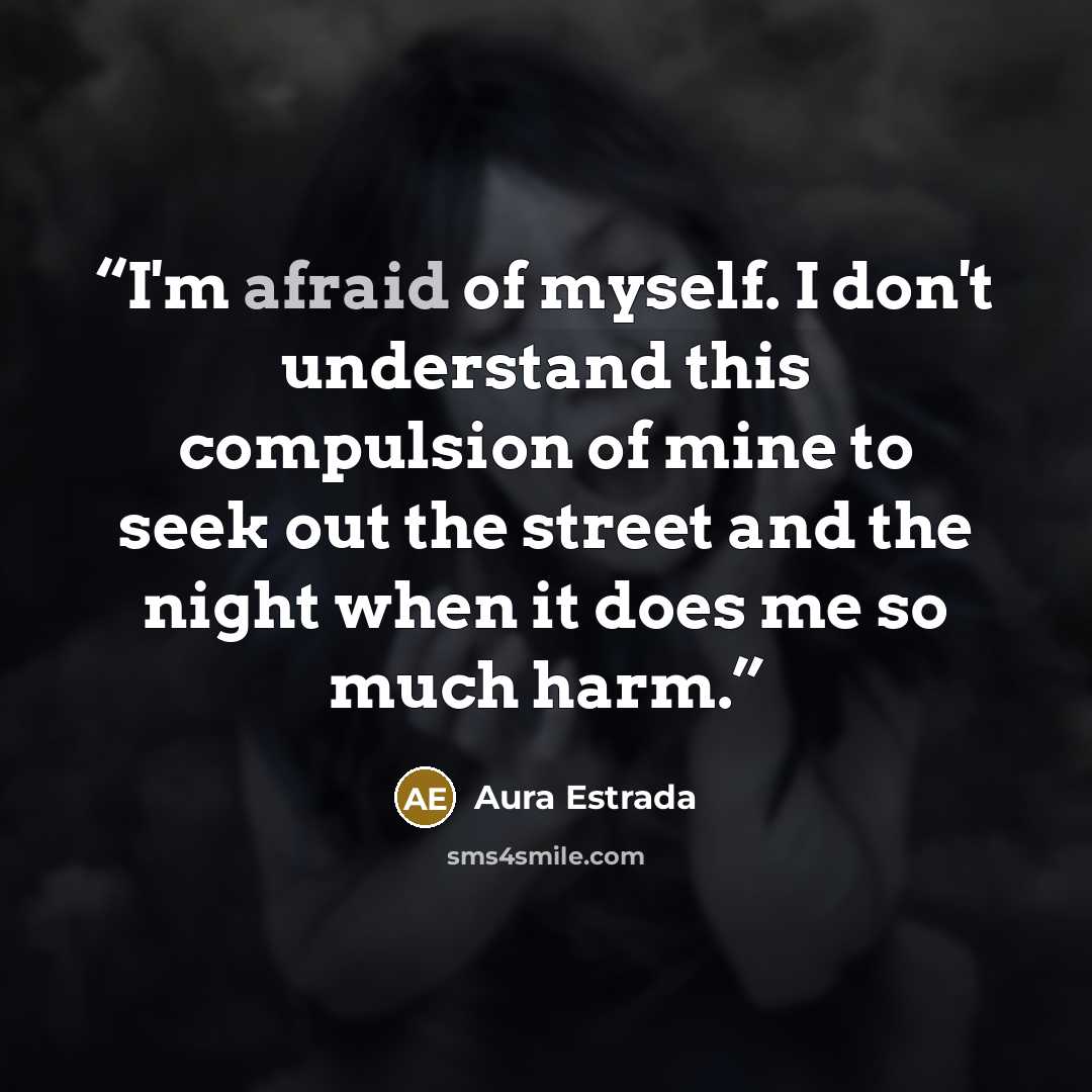 “I'm afraid of myself. I don't understand this compulsion of mine to seek out the street and the night when it does me so much harm.” quote by Aura Estrada