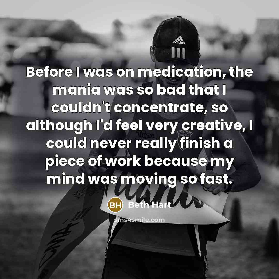 “Before I was on medication, the mania was so bad that I couldn't concentrate, so although I'd feel very creative, I could never really finish a piece of work because my mind was moving so fast.” quote by Beth Hart