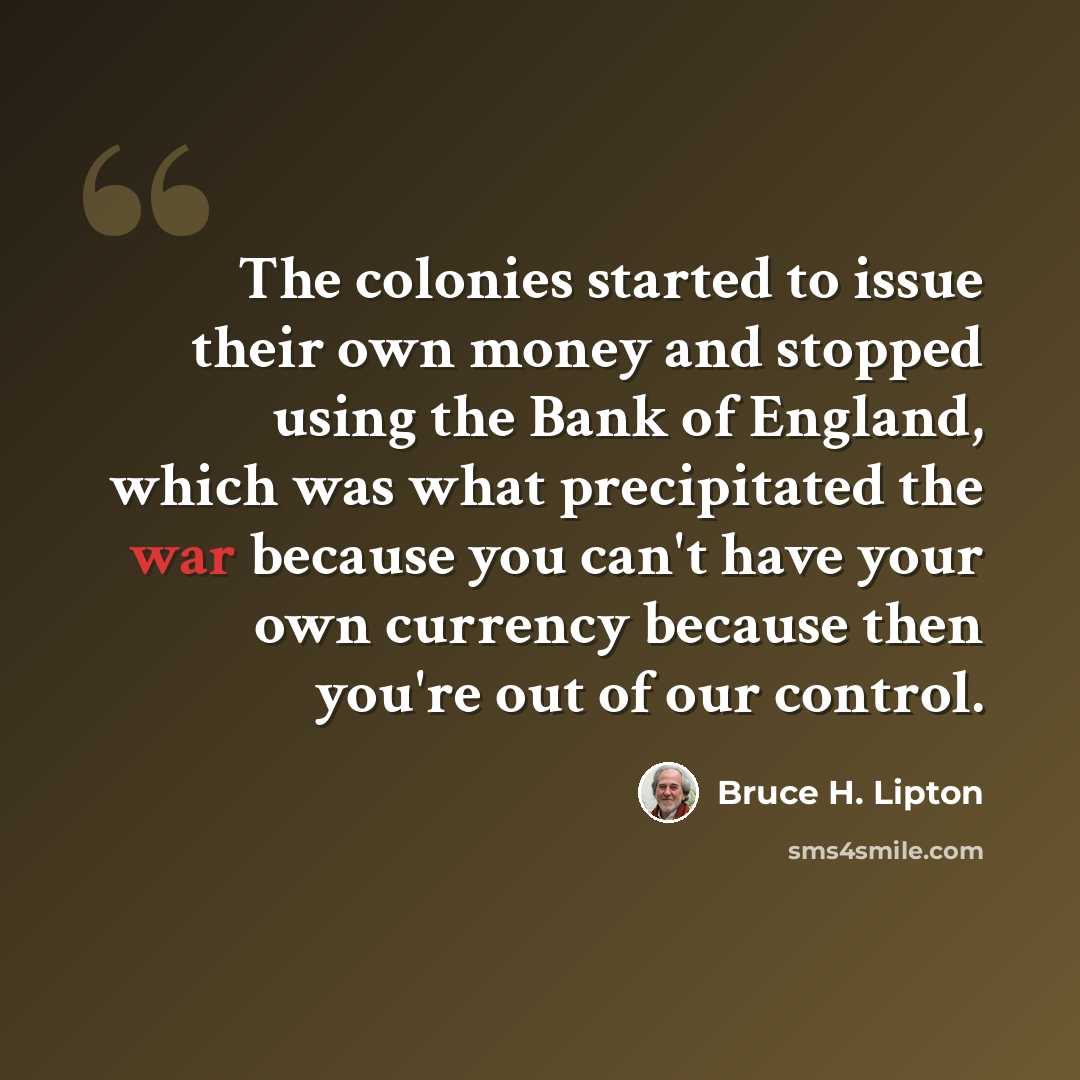 “The colonies started to issue their own money and stopped using the Bank of England, which was what precipitated the war because you can't have your own currency because then you're out of our control.” quote by Bruce H. Lipton
